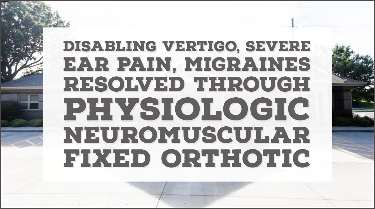 Disabling Vertigo, severe ear pain, Migraines resolved through Physiologic Neuromuscular Fixed